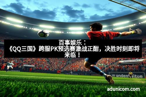 百事娱乐：《QQ三国》跨服PK预选赛激战正酣，决胜时刻即将来临！